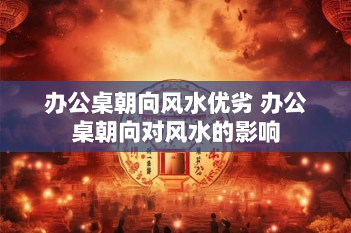 办公桌朝向风水优劣 办公桌朝向对风水的影响