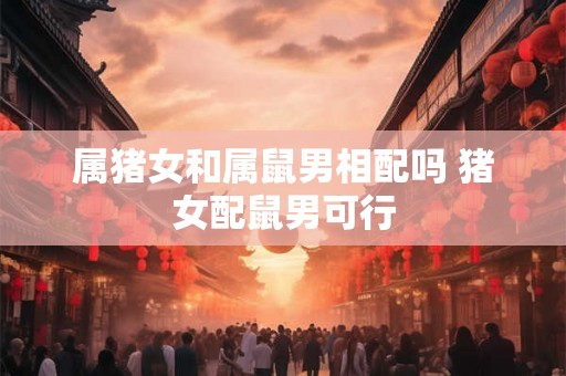 属猪女和属鼠男相配吗 猪女配鼠男可行