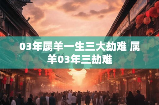 03年属羊一生三大劫难 属羊03年三劫难
