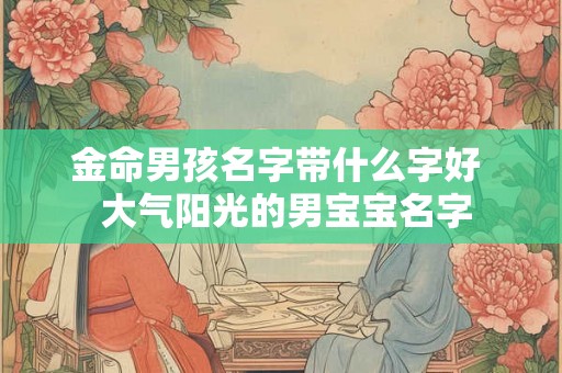 金命男孩名字带什么字好 大气阳光的男宝宝名字 金命男孩名字带什么字好 大气阳光的男宝宝名字