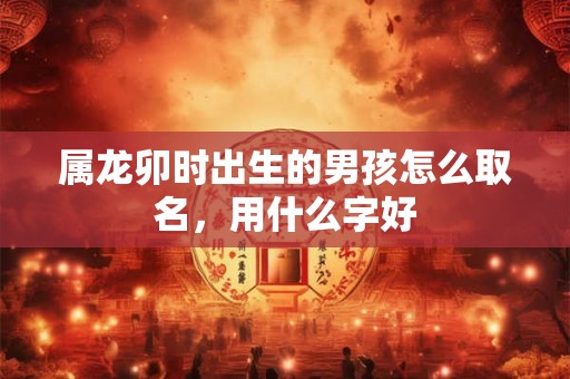 属龙卯时出生的男孩怎么取名，用什么字好