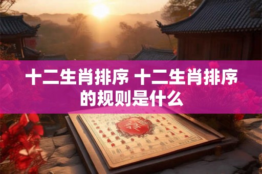 十二生肖排序 十二生肖排序的规则是什么 十二生肖排序 十二生肖排序的规则是什么