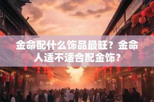 金命配什么饰品最旺？金命人适不适合配金饰？