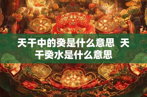 天干中的癸是什么意思 天干癸水是什么意思 天干中的癸是什么意思 天干癸水是什么意思