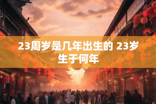 23周岁是几年出生的 23岁生于何年