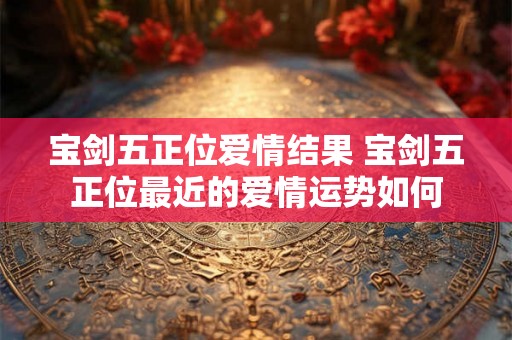 宝剑五正位爱情结果 宝剑五正位最近的爱情运势如何 宝剑五正位爱情结果 宝剑五正位最近的爱情运势如何