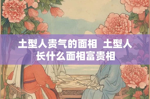 土型人贵气的面相 土型人长什么面相富贵相 土型人贵气的面相 土型人长什么面相富贵相