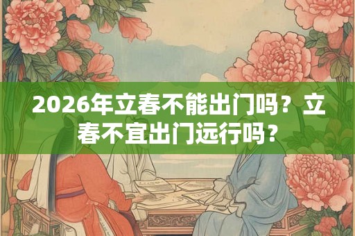 2026年立春不能出门吗？立春不宜出门远行吗？