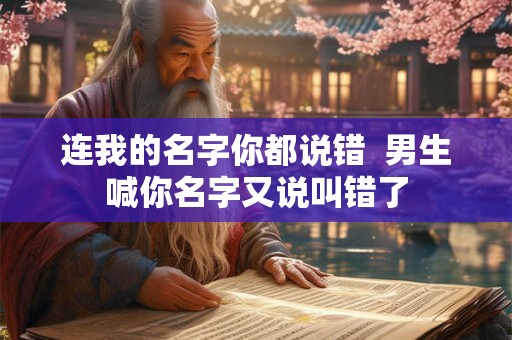 连我的名字你都说错 男生喊你名字又说叫错了 连我的名字你都说错 男生喊你名字又说叫错了