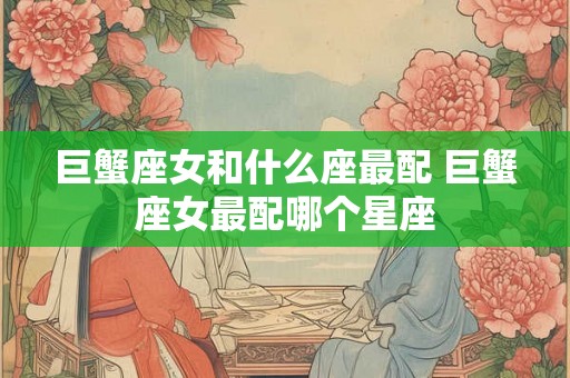 巨蟹座女和什么座最配 巨蟹座女最配哪个星座