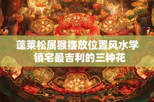 蓬莱松属猴摆放位置风水学 镇宅最吉利的三种花 蓬莱松属猴摆放位置风水学 镇宅最吉利的三种花