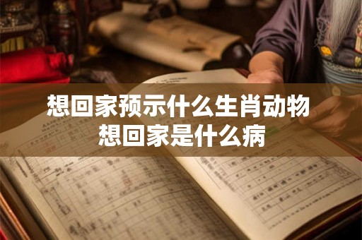 想回家预示什么生肖动物 想回家是什么病 想回家预示什么生肖动物 想回家是什么病