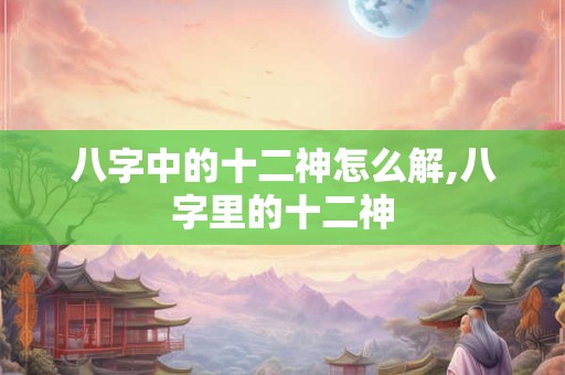 八字中的十二神怎么解,八字里的十二神
