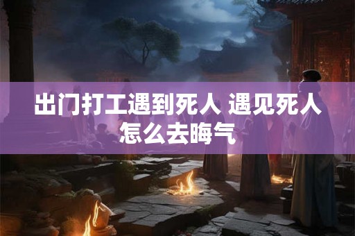 出门打工遇到死人 遇见死人怎么去晦气