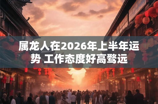 属龙人在2026年上半年运势 工作态度好高骛远 属龙人在2026年上半年运势 工作态度好高骛远