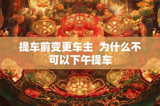 提车前变更车主  为什么不可以下午提车