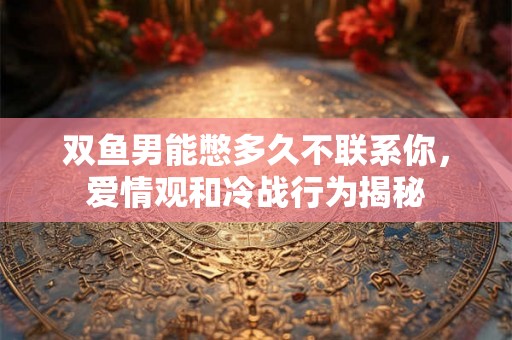 双鱼男能憋多久不联系你，爱情观和冷战行为揭秘