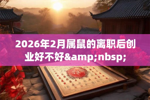 2026年2月属鼠的离职后创业好不好&nbsp;