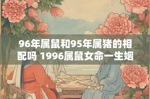96年属鼠和95年属猪的相配吗 1996属鼠女命一生姻缘