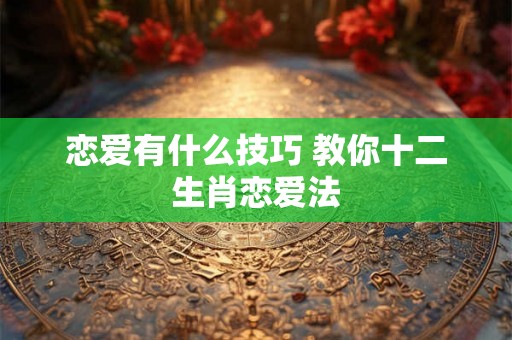 恋爱有什么技巧 教你十二生肖恋爱法