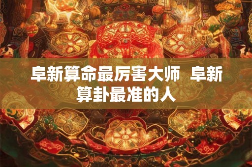 阜新算命最厉害大师  阜新算卦最准的人