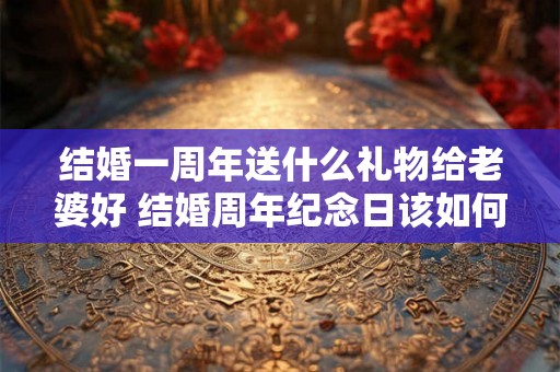 结婚一周年送什么礼物给老婆好 结婚周年纪念日该如何庆祝