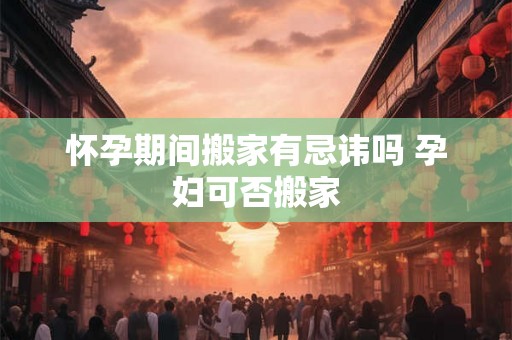 怀孕期间搬家有忌讳吗 孕妇可否搬家 怀孕期间搬家有忌讳吗 孕妇可否搬家