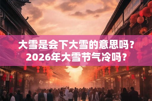 大雪是会下大雪的意思吗？2026年大雪节气冷吗？