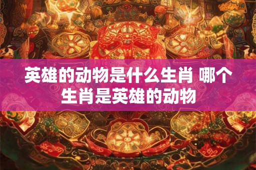 英雄的动物是什么生肖 哪个生肖是英雄的动物