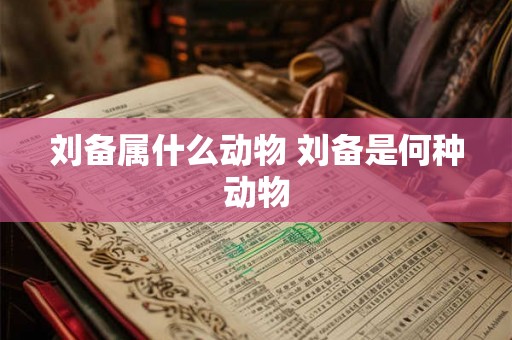 刘备属什么动物 刘备是何种动物