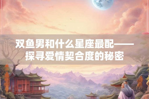 双鱼男和什么星座最配——探寻爱情契合度的秘密