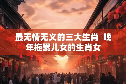 最无情无义的三大生肖  晚年拖累儿女的生肖女