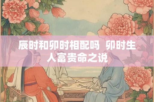 辰时和卯时相配吗  卯时生人富贵命之说
