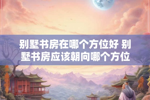别墅书房在哪个方位好 别墅书房应该朝向哪个方位