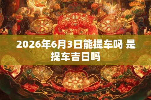 2026年6月3日能提车吗 是提车吉日吗 2026年6月3日能提车吗 是提车吉日吗