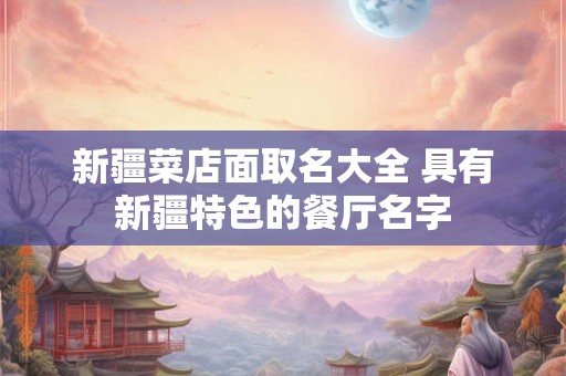 新疆菜店面取名大全 具有新疆特色的餐厅名字
