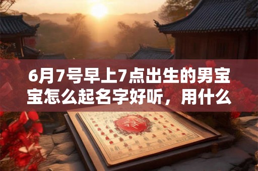 6月7号早上7点出生的男宝宝怎么起名字好听，用什么字好