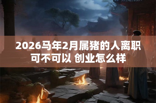 2026马年2月属猪的人离职可不可以 创业怎么样 2026马年2月属猪的人离职可不可以 创业怎么样