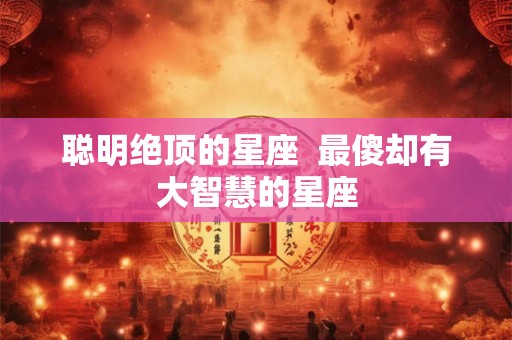 聪明绝顶的星座  最傻却有大智慧的星座