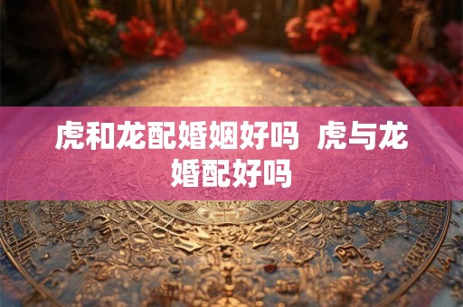 虎和龙配婚姻好吗 虎与龙婚配好吗 虎和龙配婚姻好吗 虎与龙婚配好吗