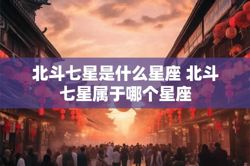 北斗七星是什么星座 北斗七星属于哪个星座 北斗七星是什么星座 北斗七星属于哪个星座