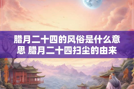 腊月二十四的风俗是什么意思 腊月二十四扫尘的由来