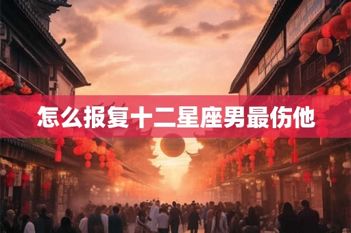 怎么报复十二星座男最伤他 怎么报复十二星座男最伤他