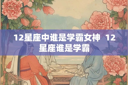 12星座中谁是学霸女神 12星座谁是学霸 12星座中谁是学霸女神 12星座谁是学霸