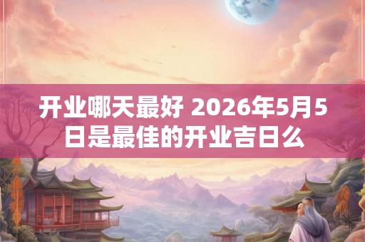开业哪天最好 2026年5月5日是最佳的开业吉日么