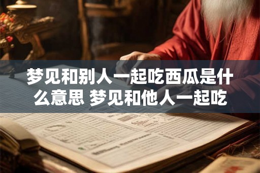 梦见和别人一起吃西瓜是什么意思 梦见和他人一起吃西瓜代表什么