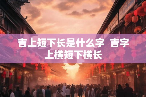 吉上短下长是什么字  吉字上横短下横长