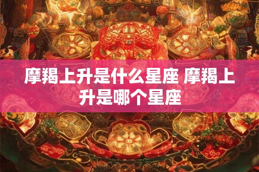 摩羯上升是什么星座 摩羯上升是哪个星座 摩羯上升是什么星座 摩羯上升是哪个星座