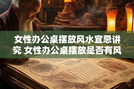 女性办公桌摆放风水宜忌讲究 女性办公桌摆放是否有风水禁忌