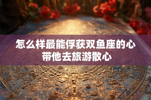 怎么样最能俘获双鱼座的心 带他去旅游散心
